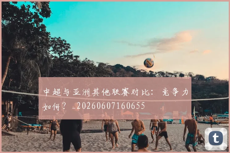 中超与亚洲其他联赛对比：竞争力如何？_20260607160655