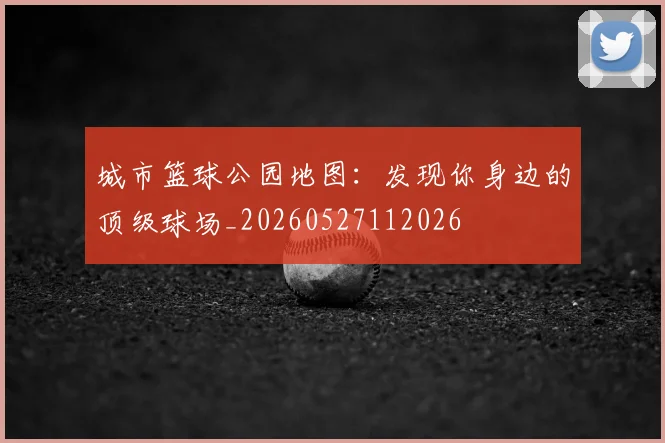 城市篮球公园地图：发现你身边的顶级球场_20260527112026