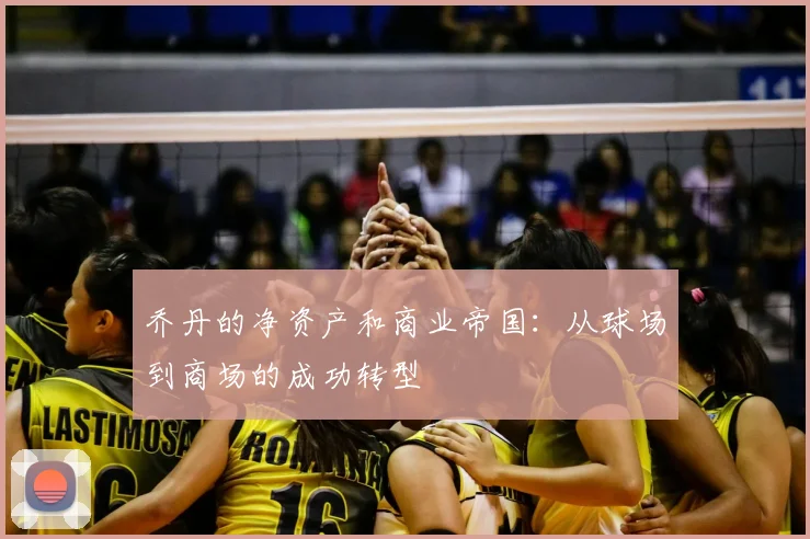 乔丹的净资产和商业帝国:从球场到商场的成功转型