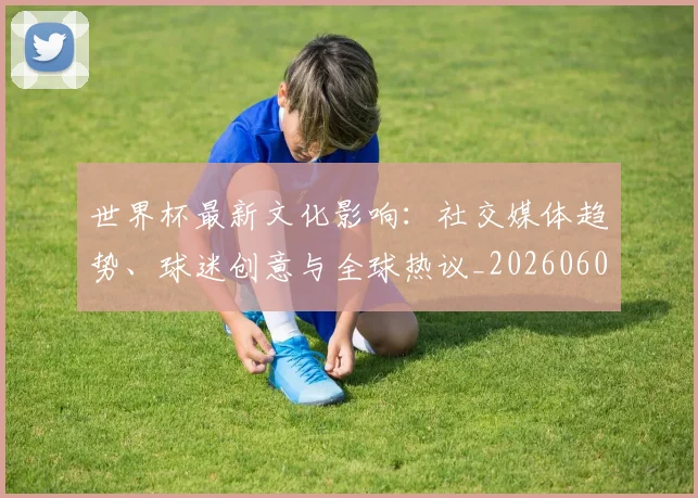 世界杯最新文化影响：社交媒体趋势、球迷创意与全球热议_20260607160430
