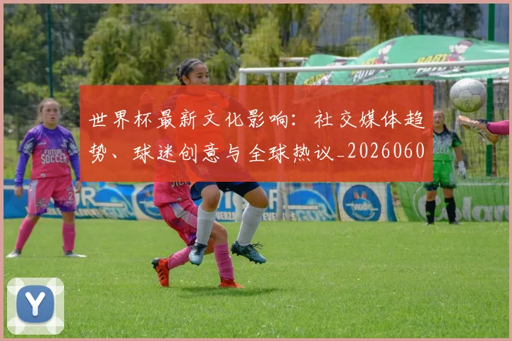 世界杯最新文化影响:社交媒体趋势、球迷创意与全球热议_20260607160430