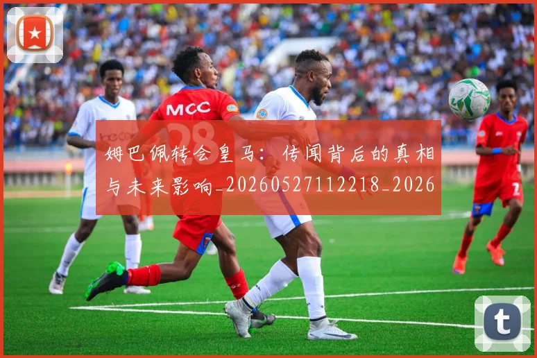 姆巴佩转会皇马：传闻背后的真相与未来影响_20260527112218_20260609132853