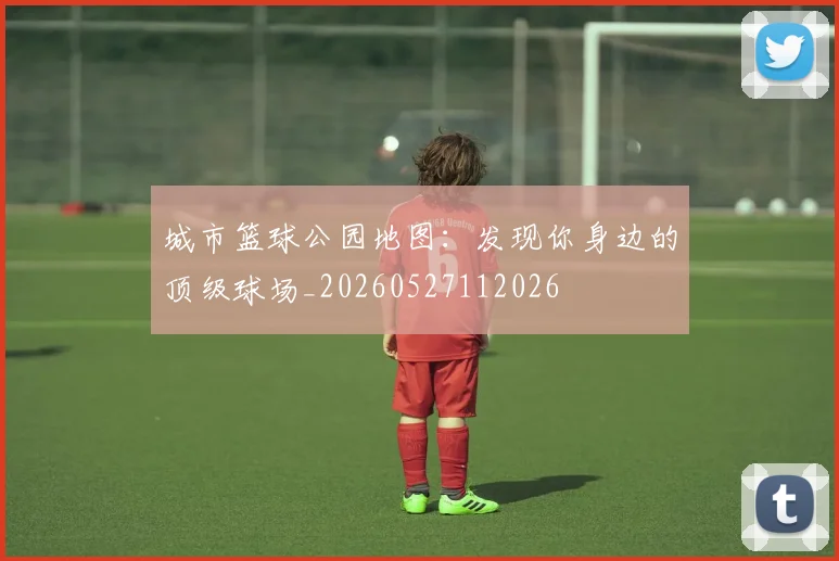 城市篮球公园地图：发现你身边的顶级球场_20260527112026