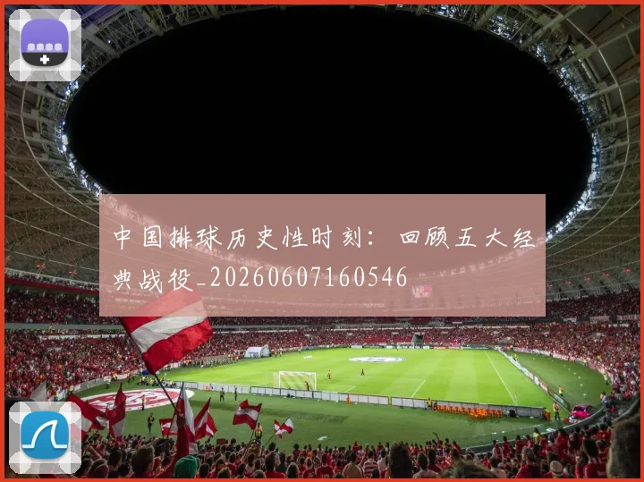 中国排球历史性时刻：回顾五大经典战役_20260607160546