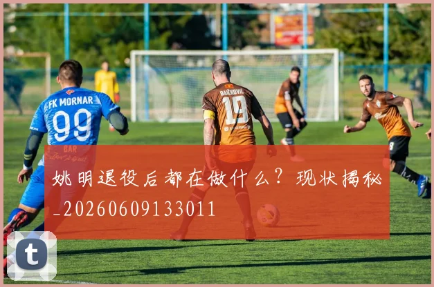姚明退役后都在做什么?现状揭秘_20260609133011