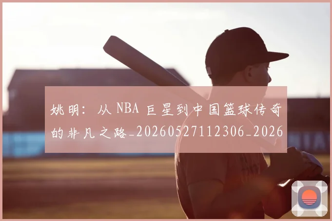 姚明:从 NBA 巨星到中国篮球传奇的非凡之路_20260527112306_20260609133012