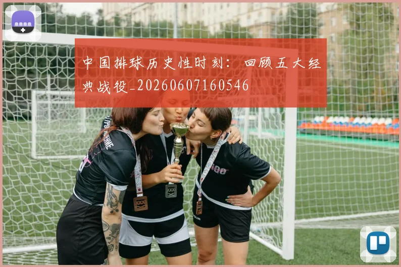 中国排球历史性时刻:回顾五大经典战役_20260607160546