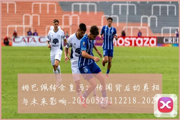 姆巴佩转会皇马:传闻背后的真相与未来影响_20260527112218_20260609132853