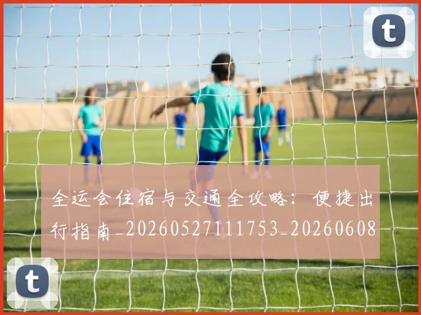 全运会住宿与交通全攻略：便捷出行指南_20260527111753_20260608142551