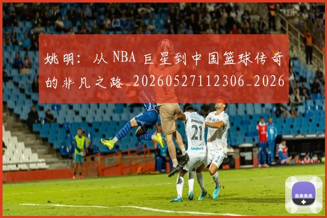 姚明：从 NBA 巨星到中国篮球传奇的非凡之路_20260527112306_20260609133012